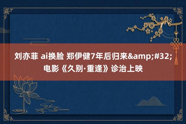 刘亦菲 ai换脸 郑伊健7年后归来&#32;电影《久别·重逢》诊治上映