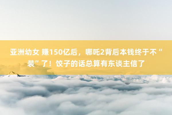 亚洲幼女 赚150亿后，哪吒2背后本钱终于不“装”了！饺子的话总算有东谈主信了