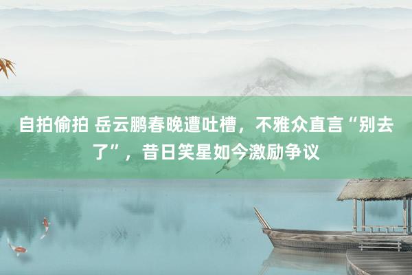 自拍偷拍 岳云鹏春晚遭吐槽，不雅众直言“别去了”，昔日笑星如今激励争议