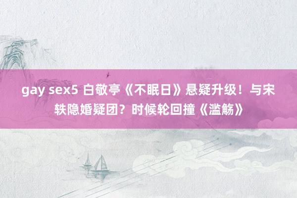gay sex5 白敬亭《不眠日》悬疑升级！与宋轶隐婚疑团？时候轮回撞《滥觞》