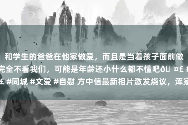 和学生的爸爸在他家做爱，而且是当着孩子面前做爱，太刺激了，孩子完全不看我们，可能是年龄还小什么都不懂吧🤣 #同城 #文爱 #自慰 方中信最新相片激发烧议，浑家莫可欣被称似郑秀文