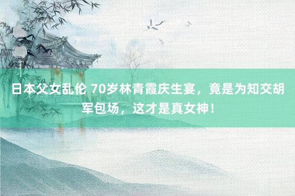 日本父女乱伦 70岁林青霞庆生宴，竟是为知交胡军包场，这才是真女神！