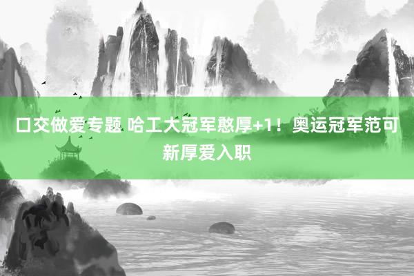 口交做爱专题 哈工大冠军憨厚+1！奥运冠军范可新厚爱入职