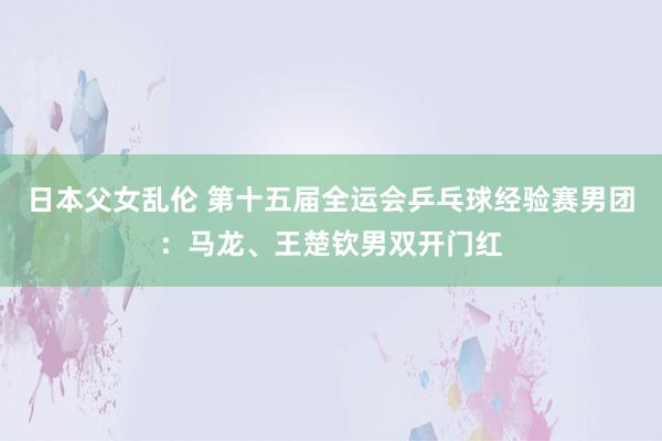 日本父女乱伦 第十五届全运会乒乓球经验赛男团：马龙、王楚钦男双开门红