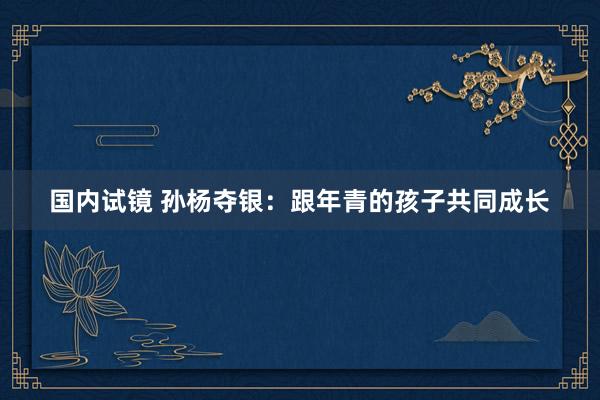 国内试镜 孙杨夺银：跟年青的孩子共同成长