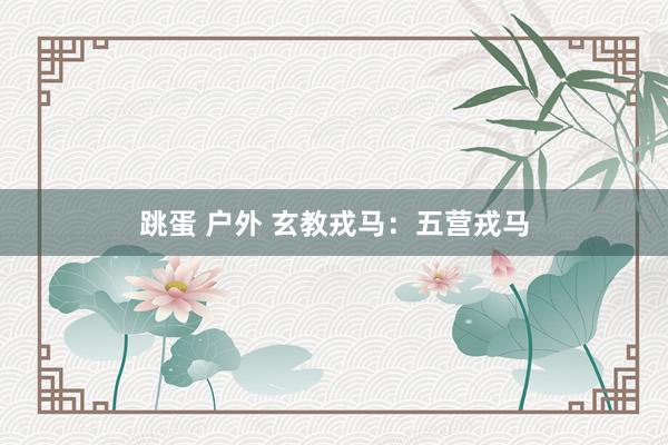 跳蛋 户外 玄教戎马：五营戎马