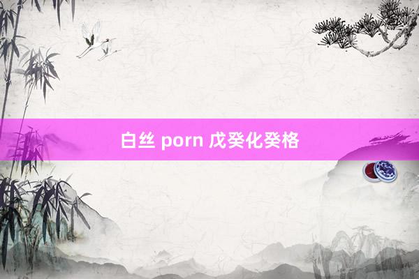 白丝 porn 戊癸化癸格