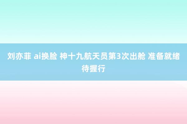 刘亦菲 ai换脸 神十九航天员第3次出舱 准备就绪待握行