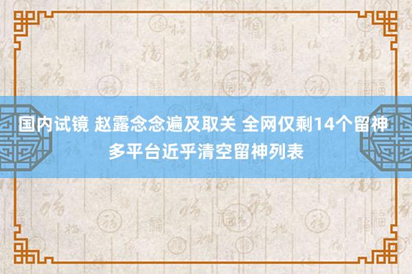 国内试镜 赵露念念遍及取关 全网仅剩14个留神 多平台近乎清空留神列表