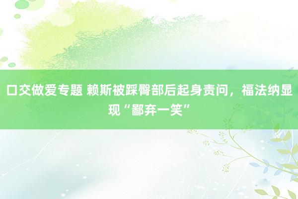 口交做爱专题 赖斯被踩臀部后起身责问，福法纳显现“鄙弃一笑”