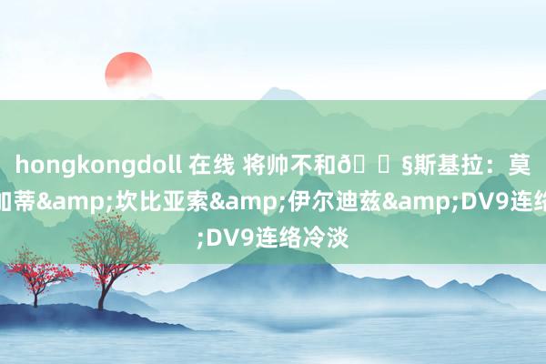 hongkongdoll 在线 将帅不和😧斯基拉：莫塔与加蒂&坎比亚索&伊尔迪兹&DV9连络冷淡