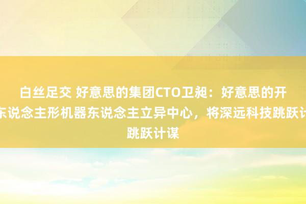 白丝足交 好意思的集团CTO卫昶：好意思的开采东说念主形机器东说念主立异中心，将深远科技跳跃计谋