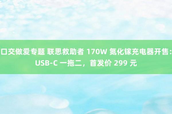 口交做爱专题 联思救助者 170W 氮化镓充电器开售：USB-C 一拖二，首发价 299 元