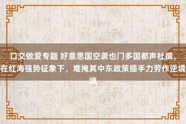 口交做爱专题 好意思国空袭也门多国都声杜撰,在红海强势征象下,难掩其中东政策插手力劳作逆境