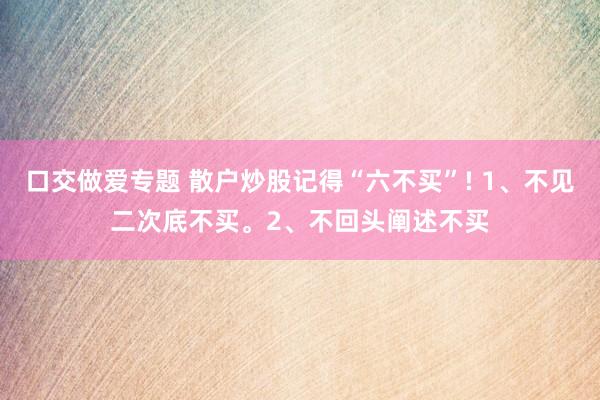 口交做爱专题 散户炒股记得“六不买”! 1、不见二次底不买。2、不回头阐述不买