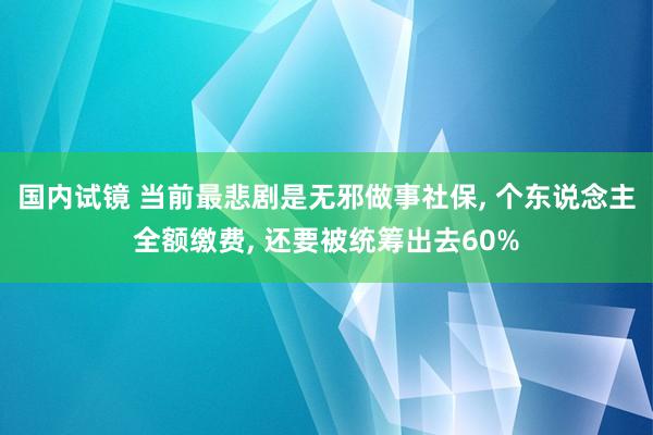 国内试镜 当前最悲剧是无邪做事社保， 个东说念主全额缴费， 还要被统筹出去60%