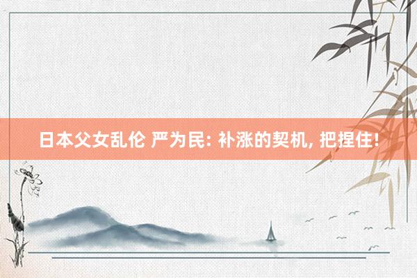 日本父女乱伦 严为民: 补涨的契机， 把捏住!