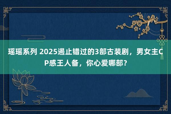 瑶瑶系列 2025遏止错过的3部古装剧，男女主CP感王人备，你心爱哪部？