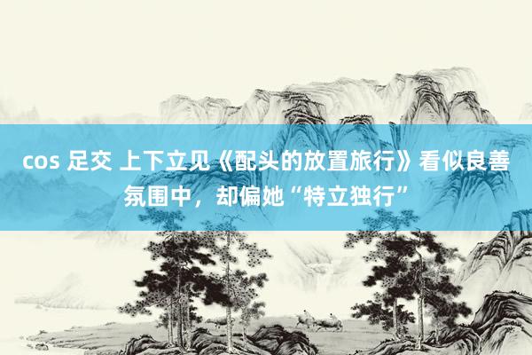 cos 足交 上下立见《配头的放置旅行》看似良善氛围中，却偏她“特立独行”