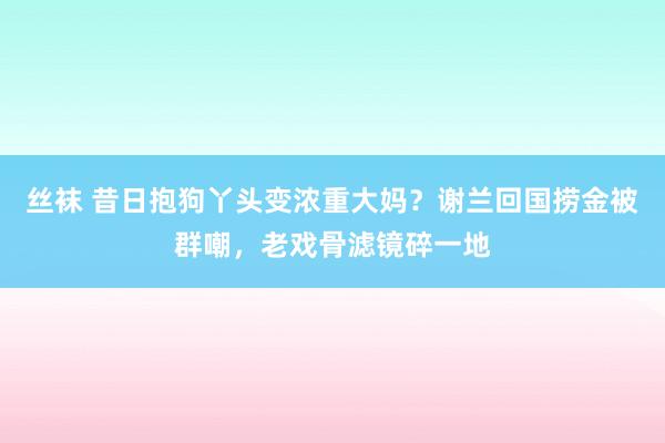 丝袜 昔日抱狗丫头变浓重大妈？谢兰回国捞金被群嘲，老戏骨滤镜碎一地