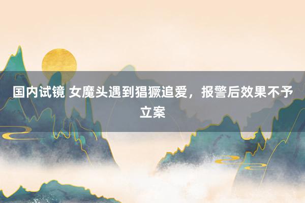 国内试镜 女魔头遇到猖獗追爱，报警后效果不予立案