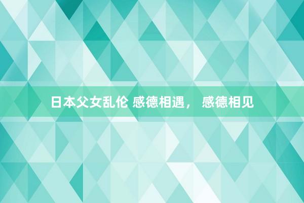 日本父女乱伦 感德相遇, 感德相见