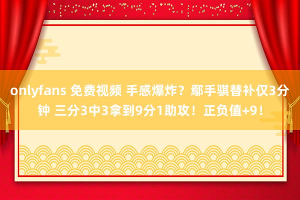 onlyfans 免费视频 手感爆炸？鄢手骐替补仅3分钟 三分3中3拿到9分1助攻！正负值+9！