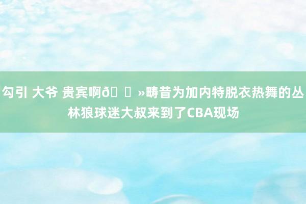 勾引 大爷 贵宾啊👻畴昔为加内特脱衣热舞的丛林狼球迷大叔来到了CBA现场