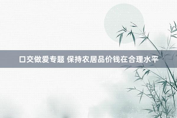 口交做爱专题 保持农居品价钱在合理水平