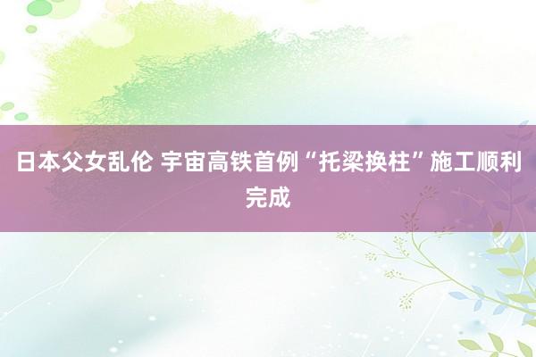 日本父女乱伦 宇宙高铁首例“托梁换柱”施工顺利完成