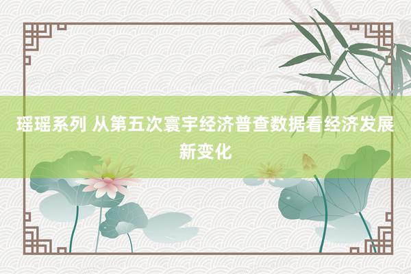 瑶瑶系列 从第五次寰宇经济普查数据看经济发展新变化