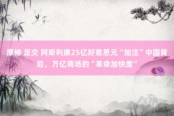 原神 足交 阿斯利康25亿好意思元“加注”中国背后，万亿商场的“革命加快度”