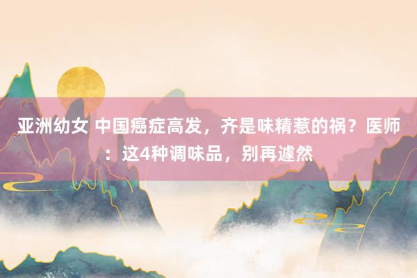 亚洲幼女 中国癌症高发，齐是味精惹的祸？医师：这4种调味品，别再遽然