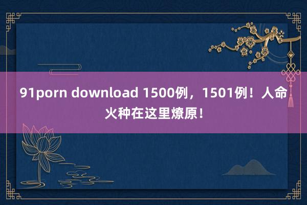 91porn download 1500例，1501例！人命火种在这里燎原！