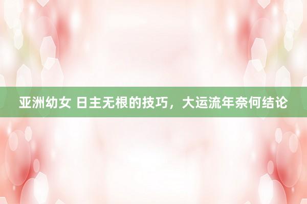 亚洲幼女 日主无根的技巧，大运流年奈何结论