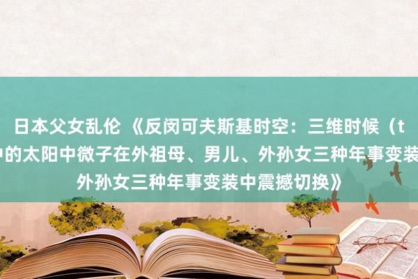 日本父女乱伦 《反闵可夫斯基时空：三维时候（t₁、t₂、t₃）中的太阳中微子在外祖母、男儿、外孙女三种年事变装中震撼切换》