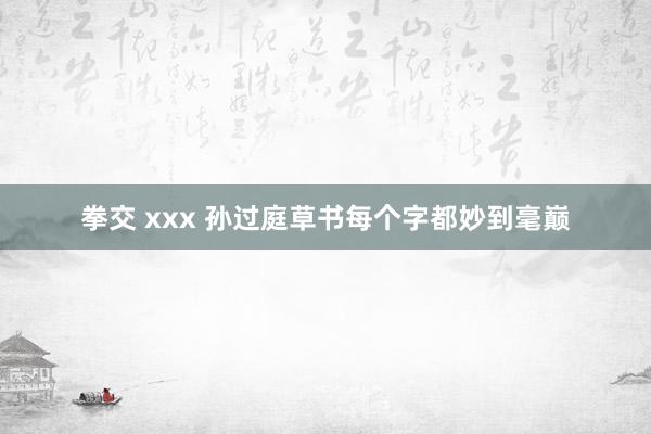 拳交 xxx 孙过庭草书每个字都妙到毫巅