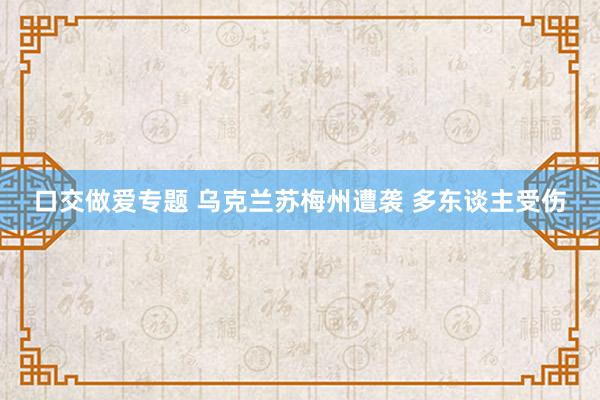 口交做爱专题 乌克兰苏梅州遭袭 多东谈主受伤