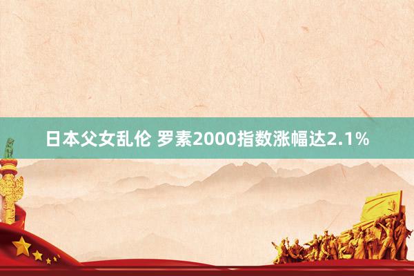 日本父女乱伦 罗素2000指数涨幅达2.1%