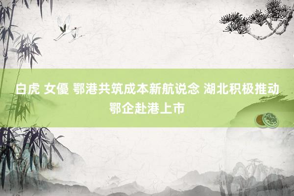 白虎 女優 鄂港共筑成本新航说念 湖北积极推动鄂企赴港上市