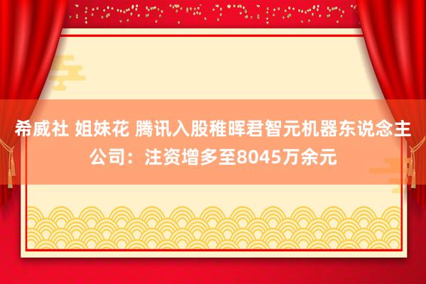 希威社 姐妹花 腾讯入股稚晖君智元机器东说念主公司：注资增多至8045万余元