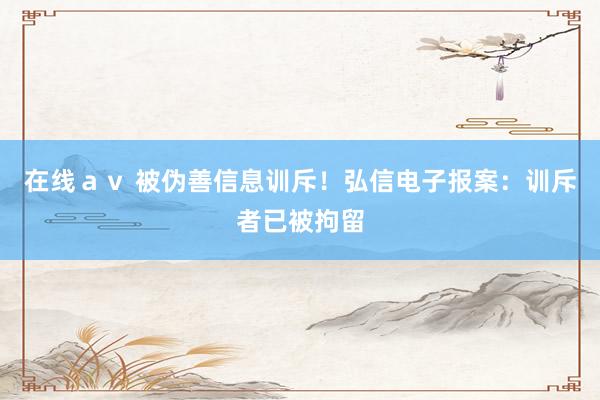 在线ａｖ 被伪善信息训斥！弘信电子报案：训斥者已被拘留