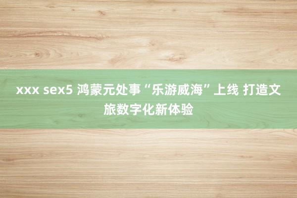 xxx sex5 鸿蒙元处事“乐游威海”上线 打造文旅数字化新体验