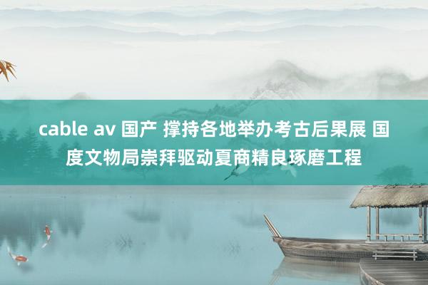cable av 国产 撑持各地举办考古后果展 国度文物局崇拜驱动夏商精良琢磨工程