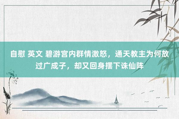 自慰 英文 碧游宫内群情激怒，通天教主为何放过广成子，却又回身摆下诛仙阵