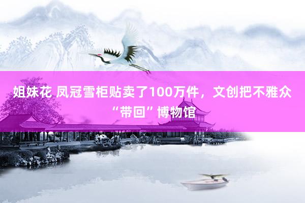 姐妹花 凤冠雪柜贴卖了100万件，文创把不雅众“带回”博物馆