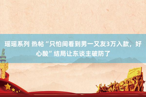 瑶瑶系列 热帖“只怕间看到男一又友3万入款，好心酸”结局让东谈主破防了