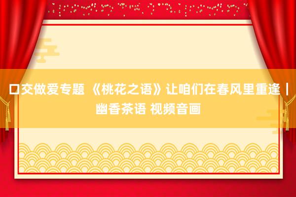 口交做爱专题 《桃花之语》让咱们在春风里重逢｜幽香茶语 视频音画