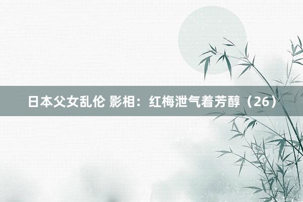 日本父女乱伦 影相：红梅泄气着芳醇（26）