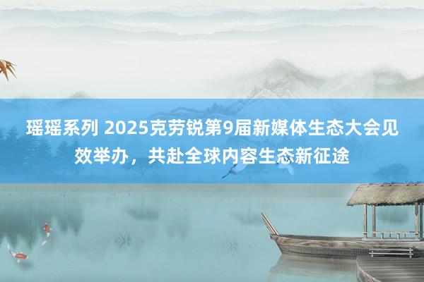 瑶瑶系列 2025克劳锐第9届新媒体生态大会见效举办，共赴全球内容生态新征途